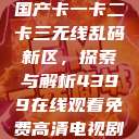 国产卡一卡二卡三无线乱码新区，探索与解析4399在线观看免费高清电视剧  第1张