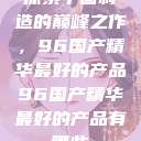 探索中国制造的巅峰之作，96国产精华最好的产品96国产精华最好的产品有哪些  第1张