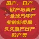国产、日产、欧产与美产，全球汽车产业的新视角久久国产日产欧产美  第1张