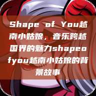 Shape of You越南小姑娘，音乐跨越国界的魅力shapeofyou越南小姑娘的背景故事  第1张