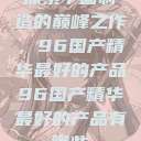 探索中国制造的巅峰之作，96国产精华最好的产品96国产精华最好的产品有哪些  第1张