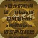 俄罗斯Bass音乐的新潮流，Bbox撕裂风潮bbox撕裂bass俄罗斯在线观看完整版  第1张