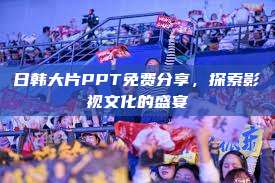 日韩大片PPT免费分享，探索影视文化的盛宴  第1张