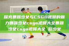 探究暴躁少女与CSGO视频的魅力暴躁少女csgo视频大全暴躁少女csgo视频大全 欧少女  第1张