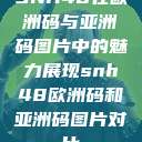 SNH48在欧洲码与亚洲码图片中的魅力展现snh48欧洲码和亚洲码图片对比  第1张