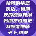 独特的情感表达，男朋友的别样宠溺男朋友说想把我腿架他脖子上,小说  第1张