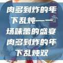 肉多到炸的年下乱炖—一场味蕾的盛宴肉多到炸的年下乱炖双  第1张