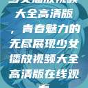 少女播放视频大全高清版，青春魅力的无尽展现少女播放视频大全高清版在线观看  第1张