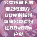 另类视角下的老妇性魅力,BBW的独特韵味另类老妇性BBwBBw户外 第1张 另类视角下的老妇性魅力,BBW的独特韵味另类老妇性BBwBBw户外 第1张
