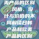 日韩产品与欧美产品的区别，风格、设计与价值的不同解读日韩产品和欧美产品的区别知乎  第1张