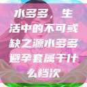 水多多,生活中的不可或缺之源水多多避孕套属于什么档次 第1张 水多多,生活中的不可或缺之源水多多避孕套属于什么档次 第1张