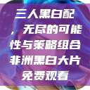 三人黑白配，无尽的可能性与策略组合非洲黑白大片免费观看  第1张