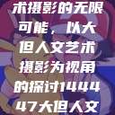 探索人文艺术摄影的无限可能,以大但人文艺术摄影为视角的探讨144447大但人文艺术摄影图片 第1张 探索人文艺术摄影的无限可能,以大但人文艺术摄影为视角的探讨144447大但人文艺术摄影图片 第1张