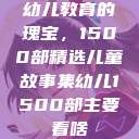 幼儿教育的瑰宝，1500部精选儿童故事集幼儿1500部主要看啥  第1张