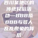 四川某地区的传统民俗活动—BBB搡BBB与多人乱乱现象的背后  第1张