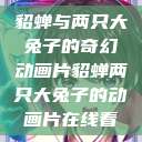 貂蝉与两只大兔子的奇幻动画片貂蝉两只大兔子的动画片在线看  第1张