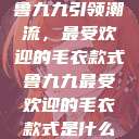鲁九九引领潮流，最受欢迎的毛衣款式鲁九九最受欢迎的毛衣款式是什么  第1张
