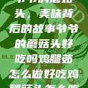 爷爷的蘑菇头，美味背后的故事爷爷的蘑菇头好吃吗鸡腿茹怎么做好吃鸡腿菇头怎么吃  第1张