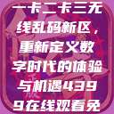 探索国产卡一卡二卡三无线乱码新区，重新定义数字时代的体验与机遇4399在线观看免费高清电视剧  第1张