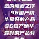 探索中国制造的巅峰之作，96国产精华最好的产品96国产精华最好的产品有哪些  第1张