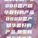 探索中国制造的卓越，8888国产精华最好的产品8888国产精华最好的产品,飘雪韩国在线高清观看3  第1张