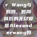 Alexander Wang与妈妈，时尚背后的无尽爱意Alexanderwang妈妈获奖情况  第1张
