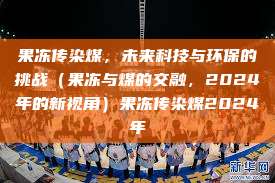 果冻传染煤，未来科技与环保的挑战（果冻与煤的交融，2024年的新视角）果冻传染煤2024年  第1张