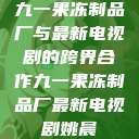九一果冻制品厂与最新电视剧的跨界合作九一果冻制品厂最新电视剧姚晨  第1张