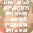 日韩产品与欧美产品的区别是什么日韩产品和欧美产品的区别是什么李思  第1张
