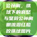 公孙离，铁球下的哀愁与坚毅公孙离眼流泪红脸咬铁球图片  第1张