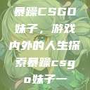 暴躁CSGO妹子，游戏内外的人生探索暴躁csgo妹子一  第1张