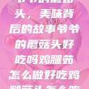 爷爷的蘑菇头，美味背后的故事爷爷的蘑菇头好吃吗鸡腿茹怎么做好吃鸡腿菇头怎么吃  第1张