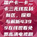 国产卡一卡二卡三无线乱码新区，探索与解析4399在线观看免费高清电视剧  第1张