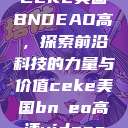 CEKE美国BNDEAO高,探索前沿科技的力量与价值ceke美国bnдeo高清videos 第1张 CEKE美国BNDEAO高,探索前沿科技的力量与价值ceke美国bnдeo高清videos 第1张