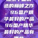 探索中国制造的巅峰之作，96国产精华最好的产品96国产精华最好的产品有哪些  第1张