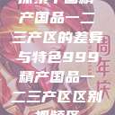 探索中国精产国品一二三产区的差异与特色999精产国品一二三产区区别视频区  第1张