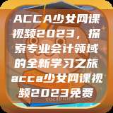 ACCA少女网课视频2023，探索专业会计领域的全新学习之旅acca少女网课视频2023免费  第1张