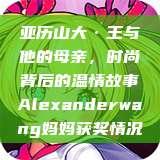 亚历山大·王与他的母亲，时尚背后的温情故事Alexanderwang妈妈获奖情况  第1张