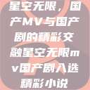 星空无限，国产MV与国产剧的精彩交融星空无限mv国产剧入选精彩小说  第1张