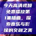 今天高清视频免费播放第1集插曲，探索音乐与影像的交融之美  第1张