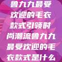 鲁九九最受欢迎的毛衣款式引领时尚潮流鲁九九最受欢迎的毛衣款式是什么  第1张