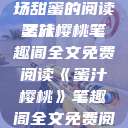 蜜汁樱桃，一场甜蜜的阅读之旅
蜜汁樱桃笔趣阁全文免费阅读《蜜汁樱桃》笔趣阁全文免费阅读下载  第1张