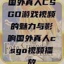 国外真人CSGO游戏视频的魅力与影响国外真人csgo视频播放 第1张 国外真人CSGO游戏视频的魅力与影响国外真人csgo视频播放 第1张