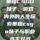 暴躁CSGO妹子，游戏内外的人生探索暴躁csgo妹子与职业选手对战  第1张