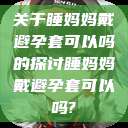 关于睡妈妈戴避孕套可以吗的探讨睡妈妈戴避孕套可以吗?  第1张