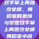 双手攀上两团少女峰，舞蹈室的激情与梦想双手攀上两团少女峰舞蹈室小说  第1张