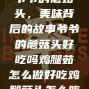 爷爷的蘑菇头，美味背后的故事爷爷的蘑菇头好吃吗鸡腿茹怎么做好吃鸡腿菇头怎么吃  第1张