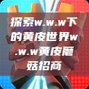 探索w.w.w下的黄皮世界w.w.w黄皮磨菇招商  第1张