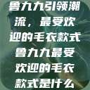 鲁九九引领潮流，最受欢迎的毛衣款式鲁九九最受欢迎的毛衣款式是什么  第1张