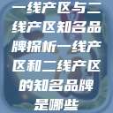 一线产区与二线产区知名品牌探析一线产区和二线产区的知名品牌是哪些  第1张